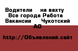 Водители BC на вахту. - Все города Работа » Вакансии   . Чукотский АО